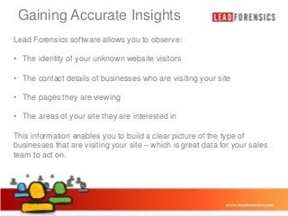 Gaining Accurate Insights

Click to edit Master title style

Lead Forensics software allows you to observe:

• • The identity of your Master text styles
Click to edit unknown website visitors

– Second level
• The contact details of businesses who are visiting your site
• Third level

• The pages they are viewing
– Fourth level
» Fifth they
• The areas of your sitelevel are interested in
This information enables you to build a clear picture of the type of
businesses that are visiting your site – which is great data for your sales
team to act on.

03/01/2014

9

 