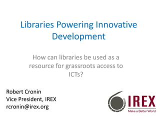 Libraries Powering Innovative
Development
How can libraries be used as a
resource for grassroots access to
ICTs?
Robert Cronin
Vice President, IREX
rcronin@irex.org

 