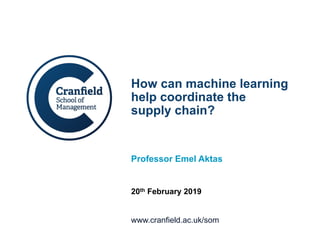 www.cranfield.ac.uk/som
How can machine learning
help coordinate the
supply chain?
Professor Emel Aktas
20th February 2019
 