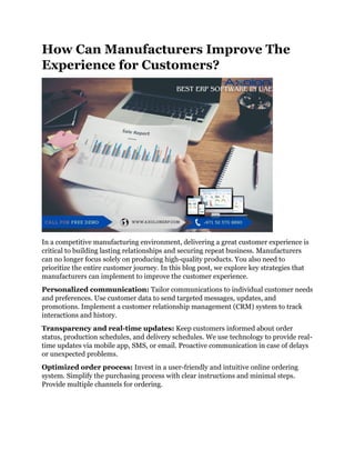 How Can Manufacturers Improve The
Experience for Customers?
In a competitive manufacturing environment, delivering a great customer experience is
critical to building lasting relationships and securing repeat business. Manufacturers
can no longer focus solely on producing high-quality products. You also need to
prioritize the entire customer journey. In this blog post, we explore key strategies that
manufacturers can implement to improve the customer experience.
Personalized communication: Tailor communications to individual customer needs
and preferences. Use customer data to send targeted messages, updates, and
promotions. Implement a customer relationship management (CRM) system to track
interactions and history.
Transparency and real-time updates: Keep customers informed about order
status, production schedules, and delivery schedules. We use technology to provide real-
time updates via mobile app, SMS, or email. Proactive communication in case of delays
or unexpected problems.
Optimized order process: Invest in a user-friendly and intuitive online ordering
system. Simplify the purchasing process with clear instructions and minimal steps.
Provide multiple channels for ordering.
 