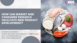 HOW CAN MARKET AND
CONSUMER RESEARCH
FACILITATE NEW PRODUCT
DEVELOPMENT?
An Academic presentation by
Dr. Nancy Agnes, Head, Technical Operations, FoodResearchLab
Group: www.foodresearchlab.com
Email: info@foodresearchlab.com
 
