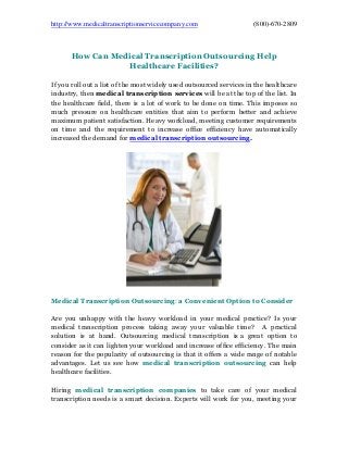 http://www.medicaltranscriptionservicecompany.com (800)-670-2809
How Can Medical Transcription Outsourcing Help
Healthcare Facilities?
If you roll out a list of the most widely used outsourced services in the healthcare
industry, then medical transcription services will be at the top of the list. In
the healthcare field, there is a lot of work to be done on time. This imposes so
much pressure on healthcare entities that aim to perform better and achieve
maximum patient satisfaction. Heavy workload, meeting customer requirements
on time and the requirement to increase office efficiency have automatically
increased the demand for medical transcription outsourcing.
Medical Transcription Outsourcing: a Convenient Option to Consider
Are you unhappy with the heavy workload in your medical practice? Is your
medical transcription process taking away your valuable time? A practical
solution is at hand. Outsourcing medical transcription is a great option to
consider as it can lighten your workload and increase office efficiency. The main
reason for the popularity of outsourcing is that it offers a wide range of notable
advantages. Let us see how medical transcription outsourcing can help
healthcare facilities.
Hiring medical transcription companies to take care of your medical
transcription needs is a smart decision. Experts will work for you, meeting your
 