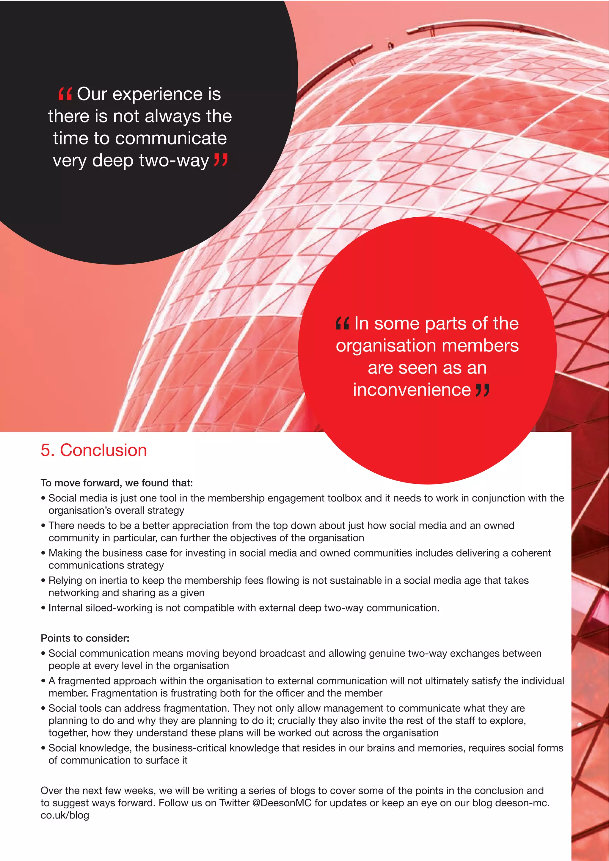 Our experience is
there is not always the
time to communicate
very deep two-way

In some parts of the
organisation members
are seen as an
inconvenience
5. Conclusion
To move forward, we found that:
• Social media is just one tool in the membership engagement toolbox and it needs to work in conjunction with the
organisation’s overall strategy
• There needs to be a better appreciation from the top down about just how social media and an owned
community in particular, can further the objectives of the organisation
• Making the business case for investing in social media and owned communities includes delivering a coherent
communications strategy
• Relying on inertia to keep the membership fees ﬂowing is not sustainable in a social media age that takes
networking and sharing as a given
• Internal siloed-working is not compatible with external deep two-way communication.
Points to consider:
• Social communication means moving beyond broadcast and allowing genuine two-way exchanges between
people at every level in the organisation
• A fragmented approach within the organisation to external communication will not ultimately satisfy the individual
member. Fragmentation is frustrating both for the ofﬁcer and the member
• Social tools can address fragmentation. They not only allow management to communicate what they are
planning to do and why they are planning to do it; crucially they also invite the rest of the staff to explore,
together, how they understand these plans will be worked out across the organisation
• Social knowledge, the business-critical knowledge that resides in our brains and memories, requires social forms
of communication to surface it
Over the next few weeks, we will be writing a series of blogs to cover some of the points in the conclusion and
to suggest ways forward. Follow us on Twitter @DeesonMC for updates or keep an eye on our blog deeson-mc.
co.uk/blog

 