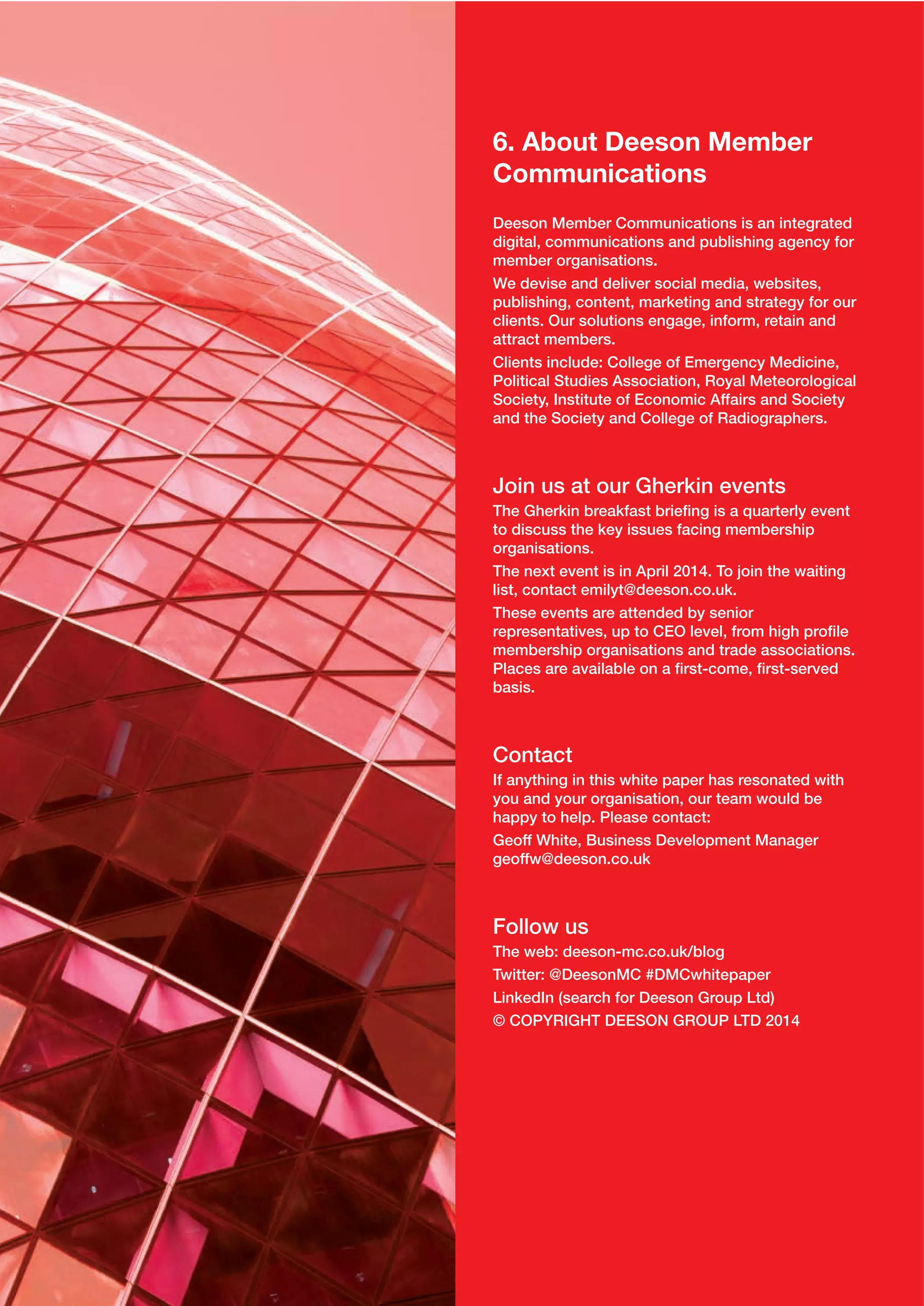 6. About Deeson Member
Communications
Deeson Member Communications is an integrated
digital, communications and publishing agency for
member organisations.
We devise and deliver social media, websites,
publishing, content, marketing and strategy for our
clients. Our solutions engage, inform, retain and
attract members.
Clients include: College of Emergency Medicine,
Political Studies Association, Royal Meteorological
Society, Institute of Economic Affairs and Society
and the Society and College of Radiographers.

Join us at our Gherkin events
The Gherkin breakfast brieﬁng is a quarterly event
to discuss the key issues facing membership
organisations.
The next event is in April 2014. To join the waiting
list, contact emilyt@deeson.co.uk.
These events are attended by senior
representatives, up to CEO level, from high proﬁle
membership organisations and trade associations.
Places are available on a ﬁrst-come, ﬁrst-served
basis.

Contact
If anything in this white paper has resonated with
you and your organisation, our team would be
happy to help. Please contact:
Geoff White, Business Development Manager
geoffw@deeson.co.uk

Follow us
The web: deeson-mc.co.uk/blog
Twitter: @DeesonMC #DMCwhitepaper
LinkedIn (search for Deeson Group Ltd)
© COPYRIGHT DEESON GROUP LTD 2014

 