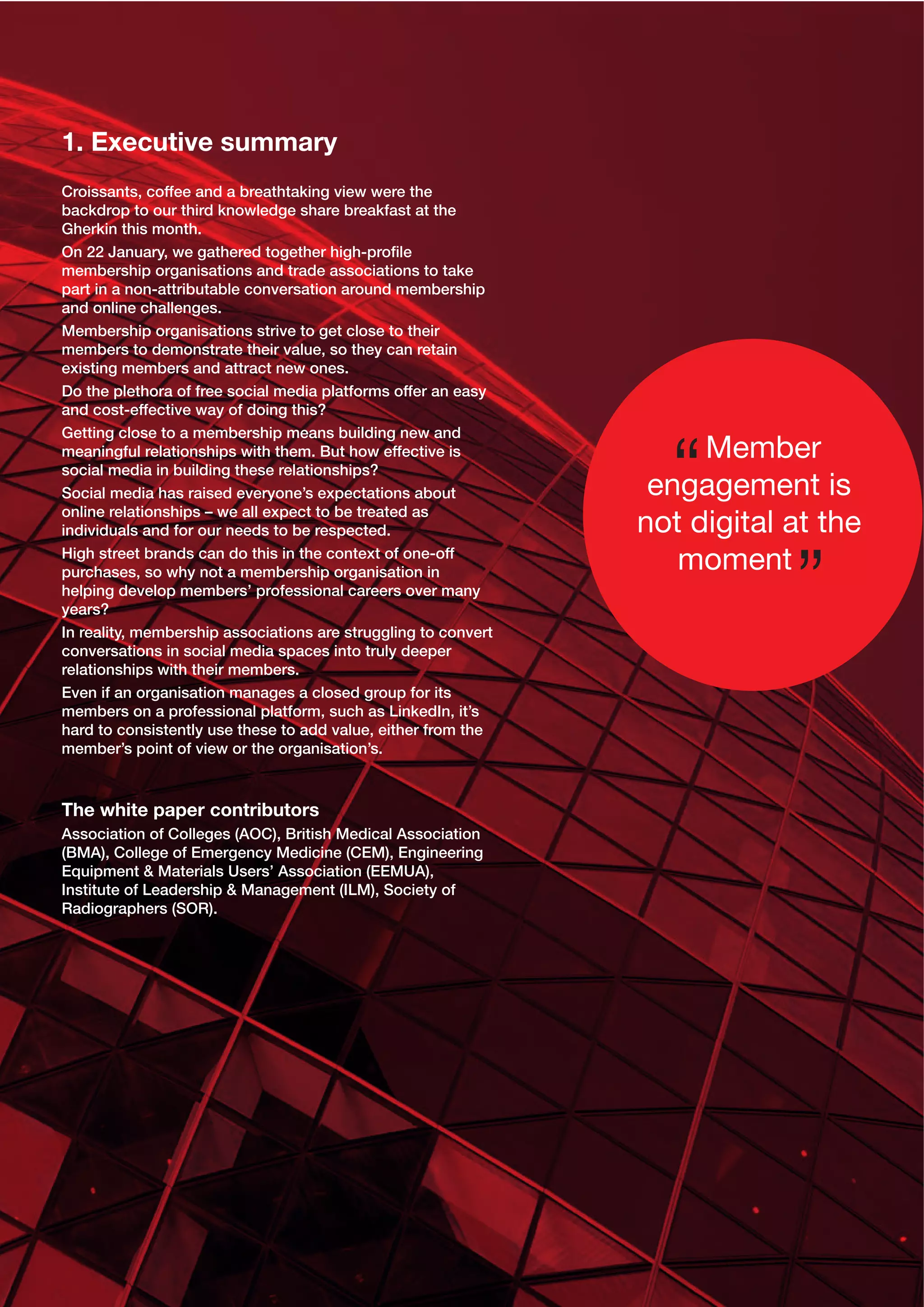 1. Executive summary
Croissants, coffee and a breathtaking view were the
backdrop to our third knowledge share breakfast at the
Gherkin this month.
On 22 January, we gathered together high-proﬁle
membership organisations and trade associations to take
part in a non-attributable conversation around membership
and online challenges.
Membership organisations strive to get close to their
members to demonstrate their value, so they can retain
existing members and attract new ones.
Do the plethora of free social media platforms offer an easy
and cost-effective way of doing this?
Getting close to a membership means building new and
meaningful relationships with them. But how effective is
social media in building these relationships?
Social media has raised everyone’s expectations about
online relationships – we all expect to be treated as
individuals and for our needs to be respected.
High street brands can do this in the context of one-off
purchases, so why not a membership organisation in
helping develop members’ professional careers over many
years?
In reality, membership associations are struggling to convert
conversations in social media spaces into truly deeper
relationships with their members.
Even if an organisation manages a closed group for its
members on a professional platform, such as LinkedIn, it’s
hard to consistently use these to add value, either from the
member’s point of view or the organisation’s.

The white paper contributors
Association of Colleges (AOC), British Medical Association
(BMA), College of Emergency Medicine (CEM), Engineering
Equipment & Materials Users’ Association (EEMUA),
Institute of Leadership & Management (ILM), Society of
Radiographers (SOR).

Member
engagement is
not digital at the
moment

 