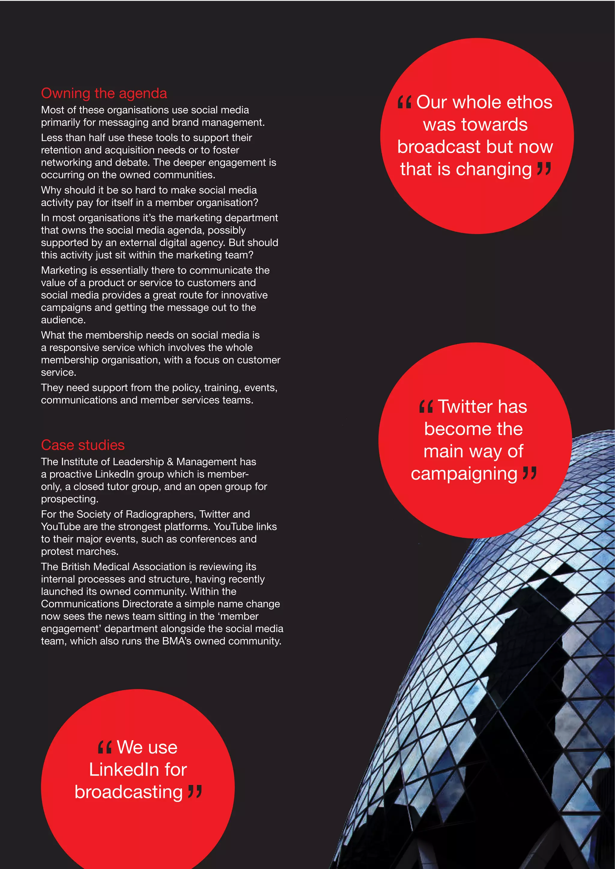 Owning the agenda
Most of these organisations use social media
primarily for messaging and brand management.
Less than half use these tools to support their
retention and acquisition needs or to foster
networking and debate. The deeper engagement is
occurring on the owned communities.
Why should it be so hard to make social media
activity pay for itself in a member organisation?
In most organisations it’s the marketing department
that owns the social media agenda, possibly
supported by an external digital agency. But should
this activity just sit within the marketing team?
Marketing is essentially there to communicate the
value of a product or service to customers and
social media provides a great route for innovative
campaigns and getting the message out to the
audience.
What the membership needs on social media is
a responsive service which involves the whole
membership organisation, with a focus on customer
service.
They need support from the policy, training, events,
communications and member services teams.

Case studies
The Institute of Leadership & Management has
a proactive LinkedIn group which is memberonly, a closed tutor group, and an open group for
prospecting.
For the Society of Radiographers, Twitter and
YouTube are the strongest platforms. YouTube links
to their major events, such as conferences and
protest marches.
The British Medical Association is reviewing its
internal processes and structure, having recently
launched its owned community. Within the
Communications Directorate a simple name change
now sees the news team sitting in the ‘member
engagement’ department alongside the social media
team, which also runs the BMA’s owned community.

We use
LinkedIn for
broadcasting

Our whole ethos
was towards
broadcast but now
that is changing

Twitter has
become the
main way of
campaigning

 