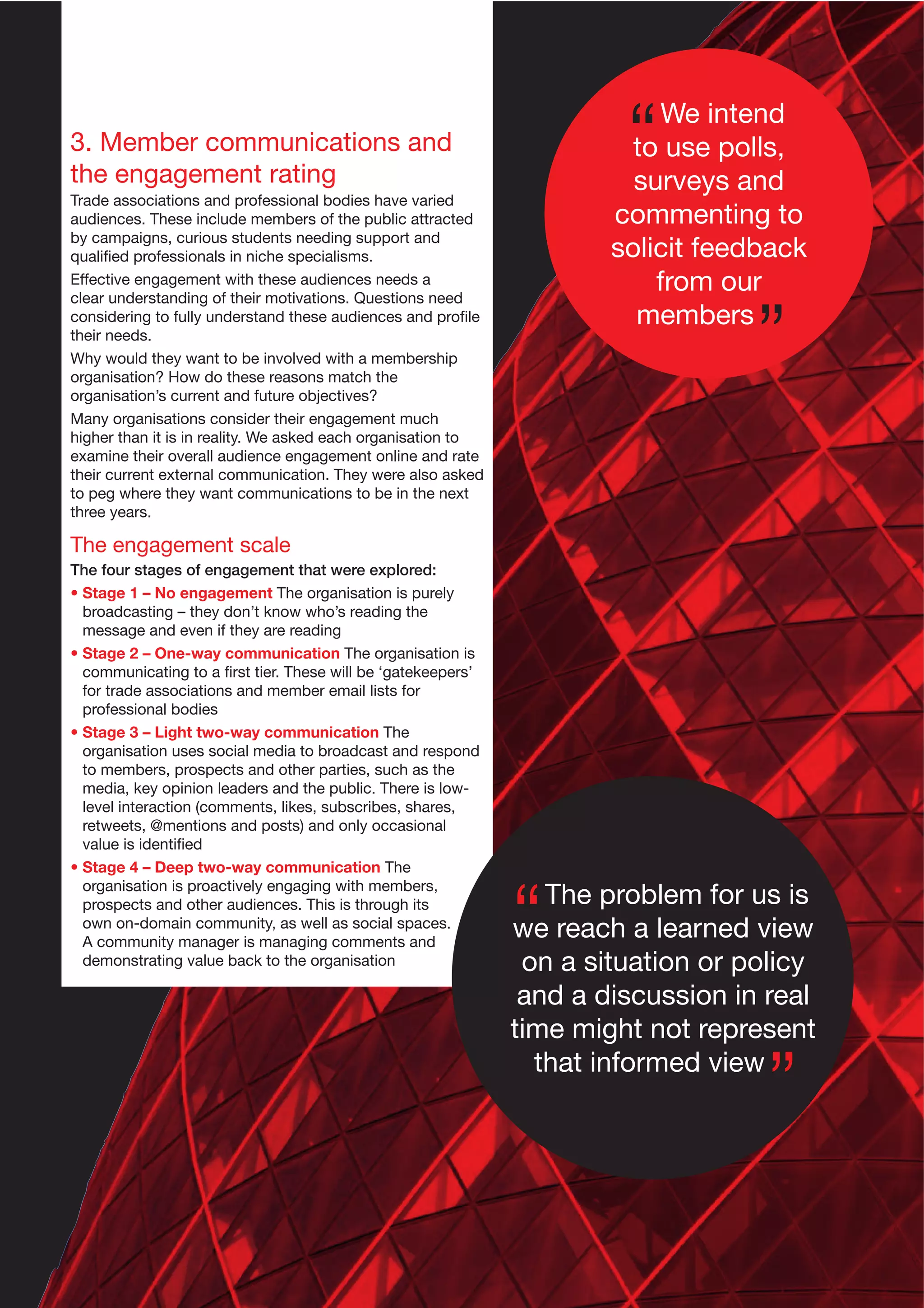 3. Member communications and
the engagement rating
Trade associations and professional bodies have varied
audiences. These include members of the public attracted
by campaigns, curious students needing support and
qualiﬁed professionals in niche specialisms.
Effective engagement with these audiences needs a
clear understanding of their motivations. Questions need
considering to fully understand these audiences and proﬁle
their needs.
Why would they want to be involved with a membership
organisation? How do these reasons match the
organisation’s current and future objectives?
Many organisations consider their engagement much
higher than it is in reality. We asked each organisation to
examine their overall audience engagement online and rate
their current external communication. They were also asked
to peg where they want communications to be in the next
three years.

We intend
to use polls,
surveys and
commenting to
solicit feedback
from our
members

The engagement scale
The four stages of engagement that were explored:
• Stage 1 – No engagement The organisation is purely
broadcasting – they don’t know who’s reading the
message and even if they are reading
• Stage 2 – One-way communication The organisation is
communicating to a ﬁrst tier. These will be ‘gatekeepers’
for trade associations and member email lists for
professional bodies
• Stage 3 – Light two-way communication The
organisation uses social media to broadcast and respond
to members, prospects and other parties, such as the
media, key opinion leaders and the public. There is lowlevel interaction (comments, likes, subscribes, shares,
retweets, @mentions and posts) and only occasional
value is identiﬁed
• Stage 4 – Deep two-way communication The
organisation is proactively engaging with members,
prospects and other audiences. This is through its
own on-domain community, as well as social spaces.
A community manager is managing comments and
demonstrating value back to the organisation

The problem for us is
we reach a learned view
on a situation or policy
and a discussion in real
time might not represent
that informed view

 