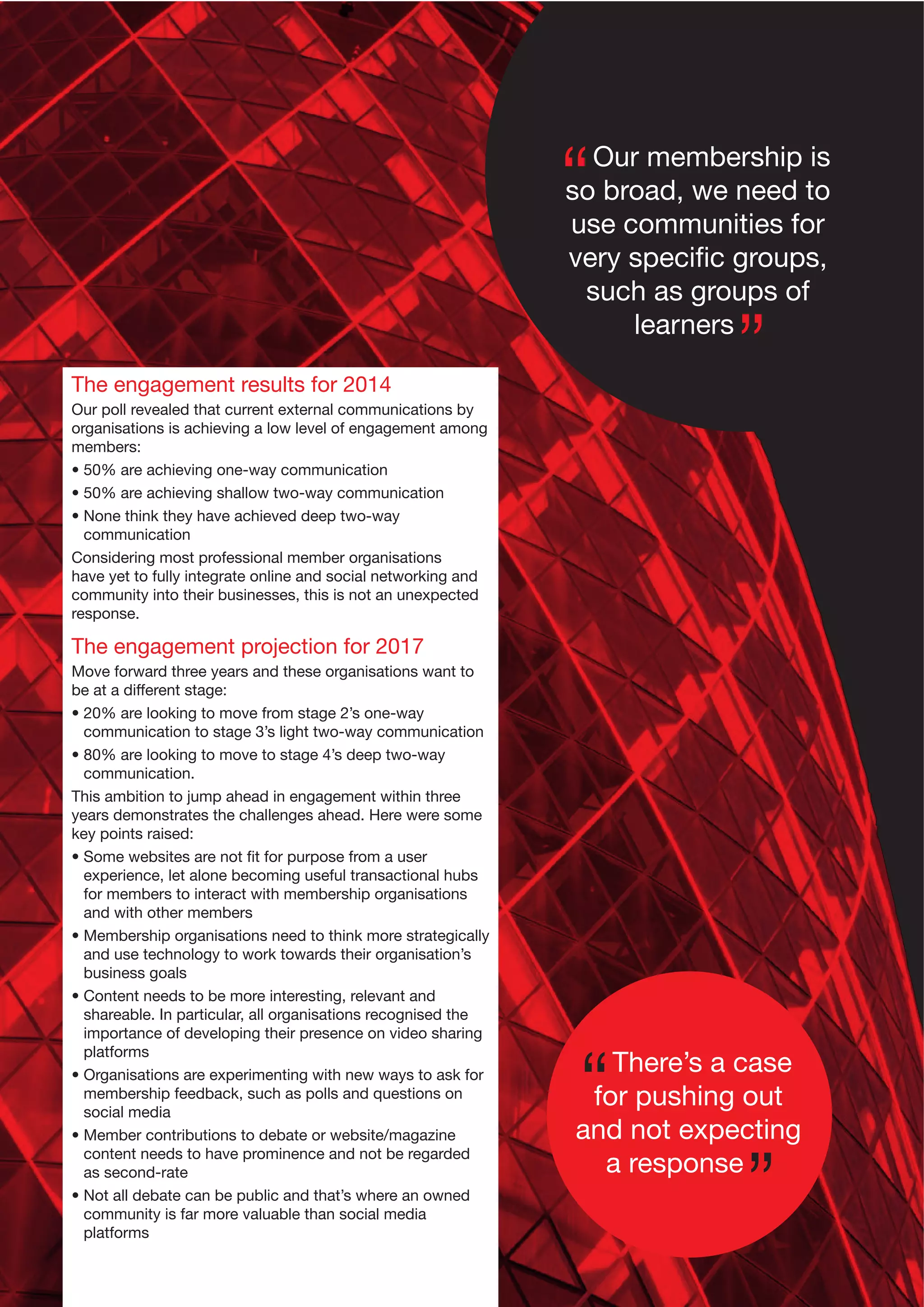 Our membership is
so broad, we need to
use communities for
very speciﬁc groups,
such as groups of
learners
The engagement results for 2014
Our poll revealed that current external communications by
organisations is achieving a low level of engagement among
members:
• 50% are achieving one-way communication
• 50% are achieving shallow two-way communication
• None think they have achieved deep two-way
communication
Considering most professional member organisations
have yet to fully integrate online and social networking and
community into their businesses, this is not an unexpected
response.

The engagement projection for 2017
Move forward three years and these organisations want to
be at a different stage:
• 20% are looking to move from stage 2’s one-way
communication to stage 3’s light two-way communication
• 80% are looking to move to stage 4’s deep two-way
communication.
This ambition to jump ahead in engagement within three
years demonstrates the challenges ahead. Here were some
key points raised:
• Some websites are not ﬁt for purpose from a user
experience, let alone becoming useful transactional hubs
for members to interact with membership organisations
and with other members
• Membership organisations need to think more strategically
and use technology to work towards their organisation’s
business goals
• Content needs to be more interesting, relevant and
shareable. In particular, all organisations recognised the
importance of developing their presence on video sharing
platforms
• Organisations are experimenting with new ways to ask for
membership feedback, such as polls and questions on
social media
• Member contributions to debate or website/magazine
content needs to have prominence and not be regarded
as second-rate
• Not all debate can be public and that’s where an owned
community is far more valuable than social media
platforms

There’s a case
for pushing out
and not expecting
a response

 