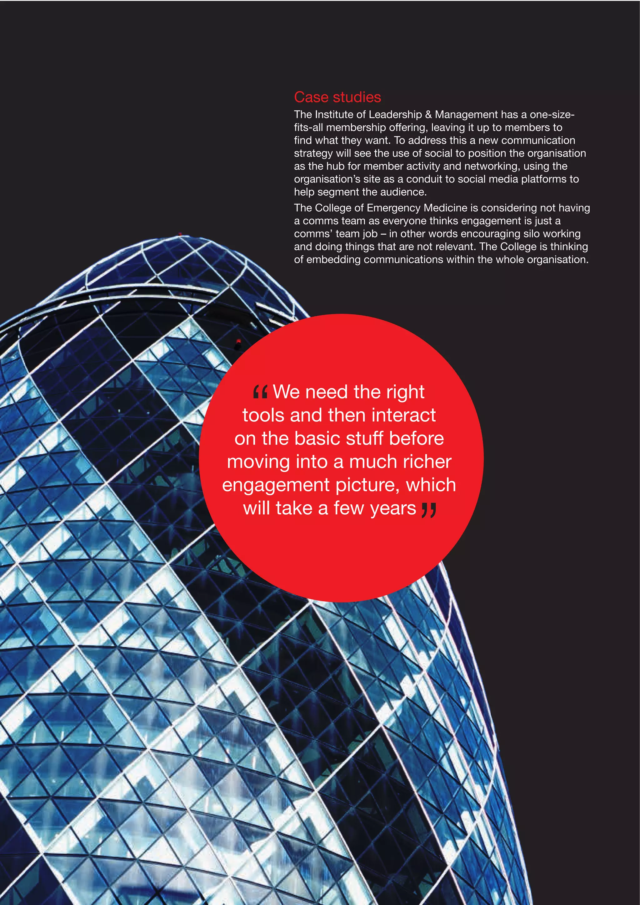 Case studies
The Institute of Leadership & Management has a one-sizeﬁts-all membership offering, leaving it up to members to
ﬁnd what they want. To address this a new communication
strategy will see the use of social to position the organisation
as the hub for member activity and networking, using the
organisation’s site as a conduit to social media platforms to
help segment the audience.
The College of Emergency Medicine is considering not having
a comms team as everyone thinks engagement is just a
comms’ team job – in other words encouraging silo working
and doing things that are not relevant. The College is thinking
of embedding communications within the whole organisation.

We need the right
tools and then interact
on the basic stuff before
moving into a much richer
engagement picture, which
will take a few years

 