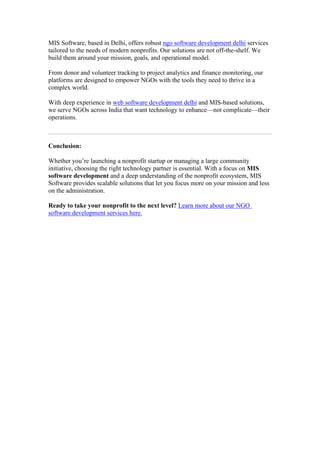 MIS Software, based in Delhi, offers robust ngo software development delhi services
tailored to the needs of modern nonprofits. Our solutions are not off-the-shelf. We
build them around your mission, goals, and operational model.
From donor and volunteer tracking to project analytics and finance monitoring, our
platforms are designed to empower NGOs with the tools they need to thrive in a
complex world.
With deep experience in web software development delhi and MIS-based solutions,
we serve NGOs across India that want technology to enhance—not complicate—their
operations.
Conclusion:
Whether you’re launching a nonprofit startup or managing a large community
initiative, choosing the right technology partner is essential. With a focus on MIS
software development and a deep understanding of the nonprofit ecosystem, MIS
Software provides scalable solutions that let you focus more on your mission and less
on the administration.
Ready to take your nonprofit to the next level? Learn more about our NGO
software development services here.
 