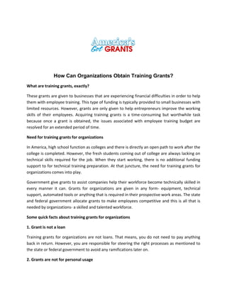 How Can Organizations Obtain Training Grants?
What are training grants, exactly?
These grants are given to businesses that are experiencing financial difficulties in order to help
them with employee training. This type of funding is typically provided to small businesses with
limited resources. However, grants are only given to help entrepreneurs improve the working
skills of their employees. Acquiring training grants is a time-consuming but worthwhile task
because once a grant is obtained, the issues associated with employee training budget are
resolved for an extended period of time.
Need for training grants for organizations
In America, high school function as colleges and there is directly an open path to work after the
college is completed. However, the fresh students coming out of college are always lacking on
technical skills required for the job. When they start working, there is no additional funding
support to for technical training preparation. At that juncture, the need for training grants for
organizations comes into play.
Government give grants to assist companies help their workforce become technically skilled in
every manner it can. Grants for organizations are given in any form- equipment, technical
support, automated tools or anything that is required in their prospective work areas. The state
and federal government allocate grants to make employees competitive and this is all that is
needed by organizations- a skilled and talented workforce.
Some quick facts about training grants for organizations
1. Grant is not a loan
Training grants for organizations are not loans. That means, you do not need to pay anything
back in return. However, you are responsible for steering the right processes as mentioned to
the state or federal government to avoid any ramifications later on.
2. Grants are not for personal usage
 