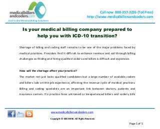 End to End Medical Billing Solutions
Call now 888-357-3226 (Toll Free)
http://www.medicalbillersandcoders.com
www.medicalbillersandcoders.com
Copyright ©-2013 MBC. All Rights Reserved.
Page 1 of 5
Is your medical billing company prepared to
help you with ICD-10 transition?
Shortage of billing and coding staff remains to be one of the major problems faced by
medical practices. Providers find it difficult to enhance revenue and sail through billing
challenges as finding and hiring qualified coders and billers is difficult and expensive.
How will the shortage affect your practice?
The market not just lacks qualified candidates but a large number of available coders
and billers lack on-the-job experience, affecting the revenue cycle of medical practices.
Billing and coding specialists are an important link between doctors, patients and
insurance carriers. If a practice hires untrained or inexperienced billers and coders, bills
 