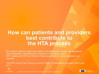 European network for Health Technology Assessment | JA2 2012-2015 | www.eunethta.eu
How can patients and providers
best contribute to
the HTA process
Sime Warren, National Health Care Institute of the Netherlands, Diemen, the Netherlands
Anna Nachtnebel, Ludwig Boltzmann Institute for HTA, Vienna, Austria
WP5 - Applying the HTA Core Model for Rapid Assessment for national adaptation and
reporting
Third WP2 Face to Face Training Course for EUnetHTA stakeholders, Brussels, 23rd of April
2015
 