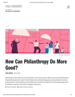 8/13/2018 How Can Philanthropy Do More Good? | Yale Insights
https://insights.som.yale.edu/insights/how-can-philanthropy-do-more-good 1/6
Market forces drive efficiency and innovation in the private sector. What ensures that philanthropy is
helping the people who need it most? Researchers and watchdog groups are pushing for evidence-
based practices. Aaron Dorfman of the National Committee for Responsive Philanthropy argues that
foundations need to re-think their strategies and tactics.
VIDEO
Ikon Image/Image Source
How Can Philanthropy Do More
Good?
AARON DORFMAN JULY 27, 2018
SOCIAL ENTERPRISE

COMPETITION AND STRATEGY

YALE INSIGHTS
P U B L I S H E D B Y :
YALE SCHOOL OF MANAGEMENT

 