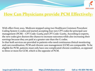 inquiry@infohubservices.com https://infohubservices.com/ Call us +91 829-746-441
How Can Physicians provide PCM Effectively?
With effect from 2022, Medicare stopped using two Healthcare Common Procedure
Coding System G codes and started accepting four new CPT codes for principal care
management (PCM) – CPT Code: G2064 and CPT Code: G2065. According to experts,
the new codes give doctors the chance to increase outcomes while also increasing their
earnings because they are paid at a greater rate than the G codes.
In that both services are provided to patients who need continuous clinical monitoring
and care coordination, PCM and chronic care management (CCM) are comparable. To be
eligible for PCM, patients must only have one complicated chronic condition, as opposed
to three or more for CCM, which is the opposite of PCM.
 