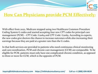 inquiry@infohubconsultancy.com https://infohubconsultancy.com/ Call us +1 (888) 694-8634
How Can Physicians provide PCM Effectively?
With effect from 2022, Medicare stopped using two Healthcare Common Procedure
Coding System G codes and started accepting four new CPT codes for principal care
management (PCM) – CPT Code: G2064 and CPT Code: G2065. According to experts,
the new codes give doctors the chance to increase outcomes while also increasing their
earnings because they are paid at a greater rate than the G codes.
In that both services are provided to patients who need continuous clinical monitoring
and care coordination, PCM and chronic care management (CCM) are comparable. To be
eligible for PCM, patients must only have one complicated chronic condition, as opposed
to three or more for CCM, which is the opposite of PCM.
 