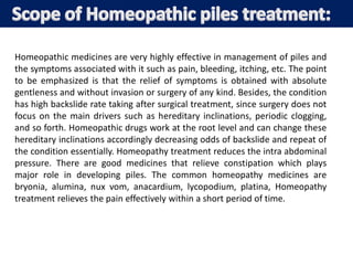 Homeopathic medicines are very highly effective in management of piles and
the symptoms associated with it such as pain, bleeding, itching, etc. The point
to be emphasized is that the relief of symptoms is obtained with absolute
gentleness and without invasion or surgery of any kind. Besides, the condition
has high backslide rate taking after surgical treatment, since surgery does not
focus on the main drivers such as hereditary inclinations, periodic clogging,
and so forth. Homeopathic drugs work at the root level and can change these
hereditary inclinations accordingly decreasing odds of backslide and repeat of
the condition essentially. Homeopathy treatment reduces the intra abdominal
pressure. There are good medicines that relieve constipation which plays
major role in developing piles. The common homeopathy medicines are
bryonia, alumina, nux vom, anacardium, lycopodium, platina, Homeopathy
treatment relieves the pain effectively within a short period of time.
 