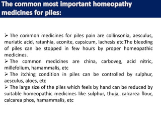  The common medicines for piles pain are collinsonia, aesculus,
muriatic acid, ratanhia, aconite, capsicum, lachesis etc.The bleeding
of piles can be stopped in few hours by proper homeopathic
medicines.
 The common medicines are china, carboveg, acid nitric,
millefolium, hamammalis, etc
 The itching condition in piles can be controlled by sulphur,
aesculus, aloes, etc
 The large size of the piles which feels by hand can be reduced by
suitable homeopathic medicines like sulphur, thuja, calcarea flour,
calcarea phos, hamammalis, etc
 