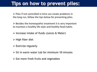  Piles if not controlled in time can create problems in
the long run, follow the tips below for preventing piles.
 Besides the homeopathic treatment it is very important
to maintain a healthy life style and healthy food habits
 Increase intake of fluids (Juices & Water)
 High fiber diet
 Exercise regularly
 Sit in warm water tub for minimum 10 minutes
 Eat more fresh fruits and vegetables
 
