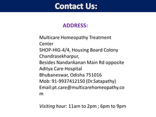 ADDRESS:
Multicare Homeopathy Treatment
Center
SHOP-HIG-4/4, Housing Board Colony
Chandrasekharpur,
Besides Nandankanan Main Rd opposite
Aditya Care Hospital
Bhubaneswar, Odisha 751016
Mob: 91-9937412150 (Dr.Satapathy)
Email:pt.care@multicarehomeopathy.co
m
Visiting hour: 11am to 2pm ; 6pm to 9pm
 