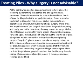 At the point when one has been determined to have piles, the
following evident thing that comes into one's psyche is its
treatment. The main treatment for piles or hemorrhoids that is
offered by Allopathy is the surgical alternative. There is no other
treatment in allopathy. The greater part of the patients are
apprehensive or careful about completing a surgery. There are a
few impediments of this surgical alternative. Surgery is lumbering
and costly too. In the meantime, the very reason for surgery is lost
when this issue repeats after some season of completing surgery.
Now and again, individuals don't know about the likelihood of piles
being dealt with in some other way and wind up completing
surgery. They don't glance around or make an inquiry or two for
different potential outcomes ie option or corresponding treatment
for piles. It is just later when the issue repeats that they lament
their choice of completing surgery and begin searching for a few
choices. Surgery is not generally advised. But in allopathy there is
chance of reoccurrence also after surgery if the cause does not
rectified or modified
Treating Piles - Why surgery is not advisable?
 
