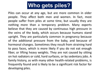 Piles can occur at any age, but are more common in older
people. They affect both men and women. In fact, most
people suffer from piles at some time, but usually they are
nothing more than a temporary problem. Many experts
believe that they are caused by continuous high pressure in
the veins of the body, which occurs because humans stand
upright. They are particularly common in pregnancy because
of the additional pressure from the baby, and because of
hormonal changes. Sometimes they result from straining hard
to pass faces, which is more likely if you do not eat enough
fiber, or lifting heavy weights. They are not caused by sitting
on hot radiators or cold, hard surfaces, or by sedentary jobs. A
family history, as with many other health-related problems, is
frequently found and is likely to be a significant risk factor for
developing piles.
Who gets piles?
 