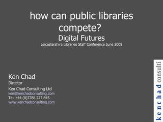 how can public libraries compete?  Digital Futures Leicestershire Libraries Staff Conference June 2008 Ken Chad Director Ken Chad Consulting Ltd [email_address] Te: +44 (0)7788 727 845 www.kenchadconsulting.com kenchad consulting 