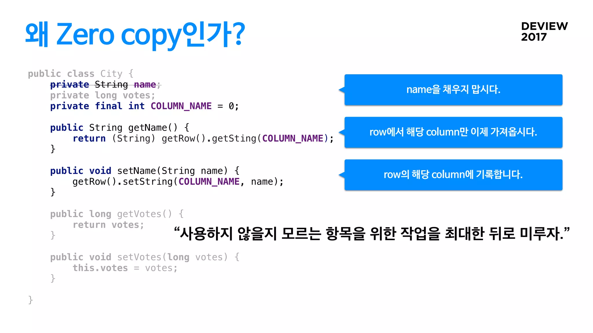 왜 Zero copy인가?
public class City {
private String name;
private long votes;
private final int COLUMN_NAME = 0;
public String getName() {
return (String) getRow().getSting(COLUMN_NAME);
}
public void setName(String name) {
getRow().setString(COLUMN_NAME, name);
}
public long getVotes() {
return votes;
}
public void setVotes(long votes) {
this.votes = votes;
}
}
row에서 해당 column만 이제 가져옵시다.
name을 채우지 맙시다.
row의 해당 column에 기록합니다.
 