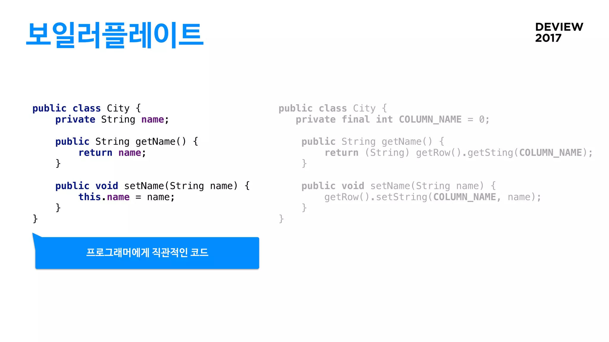 보일러플레이트
public class City {
private String name;
public String getName() {
return name;
}
public void setName(String name) {
this.name = name;
}
}
public class City {
private final int COLUMN_NAME = 0;
public String getName() {
return (String) getRow().getSting(COLUMN_NAME);
}
public void setName(String name) {
getRow().setString(COLUMN_NAME, name);
}
}
프로그래머에게 직관적인 코드
 