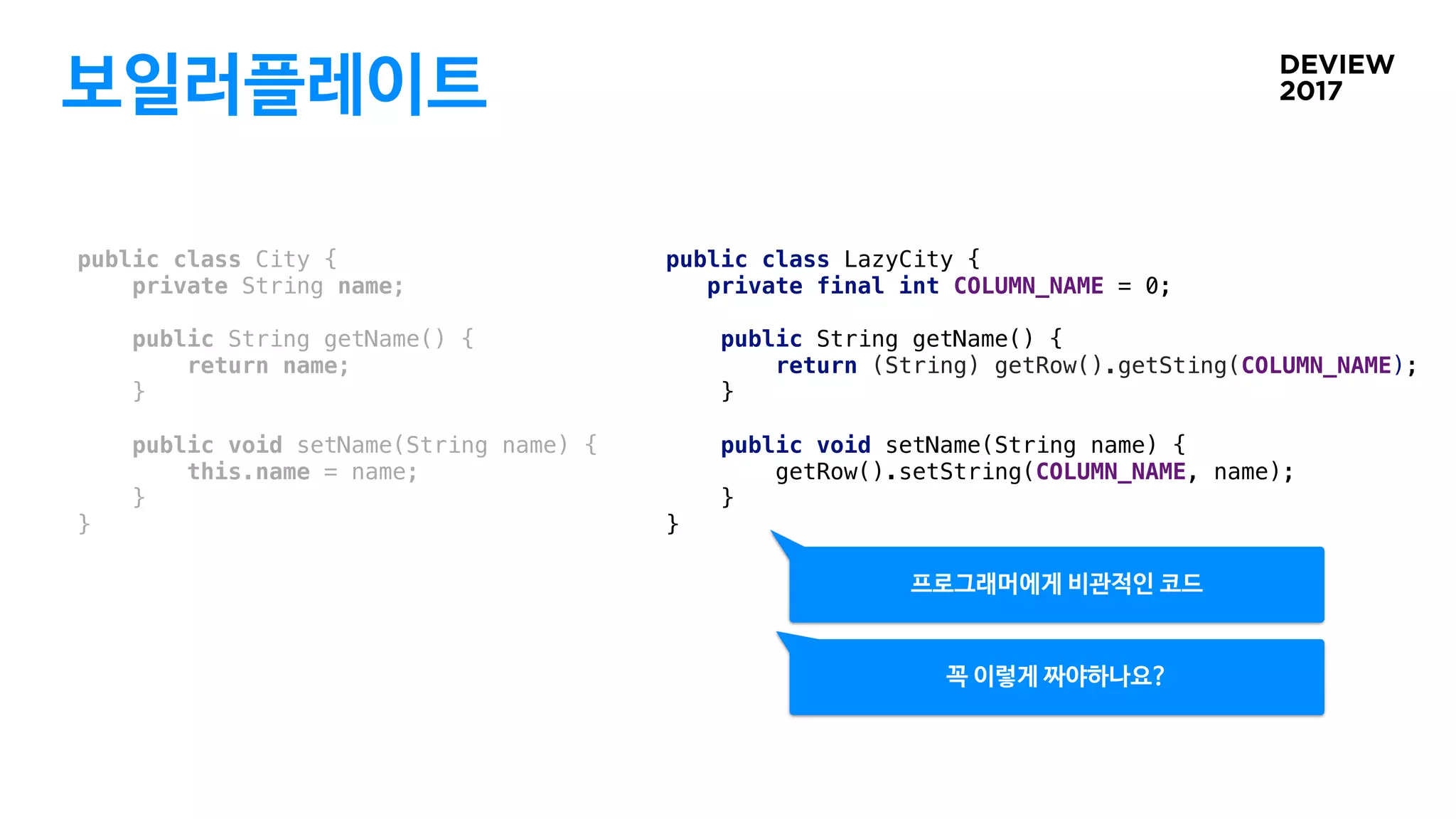 보일러플레이트
public class City {
private String name;
public String getName() {
return name;
}
public void setName(String name) {
this.name = name;
}
}
public class LazyCity {
private final int COLUMN_NAME = 0;
public String getName() {
return (String) getRow().getSting(COLUMN_NAME);
}
public void setName(String name) {
getRow().setString(COLUMN_NAME, name);
}
}
프로그래머에게 비관적인 코드
꼭 이렇게 짜야하나요?
 