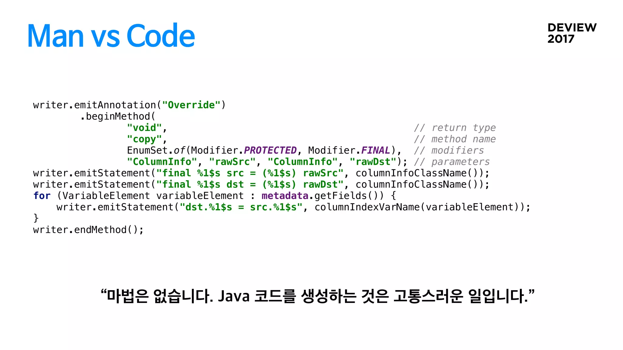 Man vs Code
writer.emitAnnotation("Override")
.beginMethod(
"void", // return type
"copy", // method name
EnumSet.of(Modifier.PROTECTED, Modifier.FINAL), // modifiers
"ColumnInfo", "rawSrc", "ColumnInfo", "rawDst"); // parameters
writer.emitStatement("final %1$s src = (%1$s) rawSrc", columnInfoClassName());
writer.emitStatement("final %1$s dst = (%1$s) rawDst", columnInfoClassName());
for (VariableElement variableElement : metadata.getFields()) {
writer.emitStatement("dst.%1$s = src.%1$s", columnIndexVarName(variableElement));
}
writer.endMethod();
 