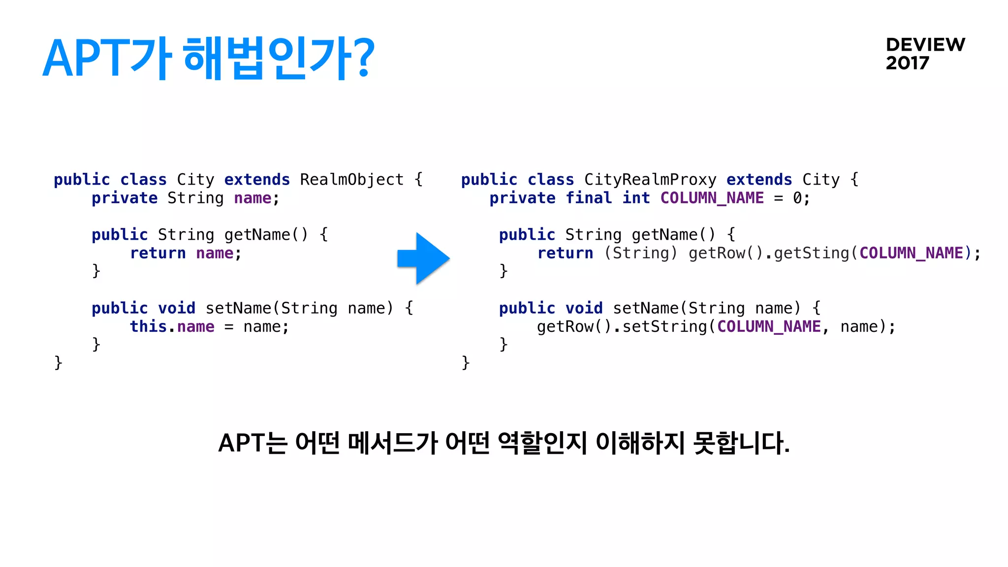 APT가 해법인가?
public class City extends RealmObject {
private String name;
public String getName() {
return name;
}
public void setName(String name) {
this.name = name;
}
}
public class CityRealmProxy extends City {
private final int COLUMN_NAME = 0;
public String getName() {
return (String) getRow().getSting(COLUMN_NAME);
}
public void setName(String name) {
getRow().setString(COLUMN_NAME, name);
}
}
 