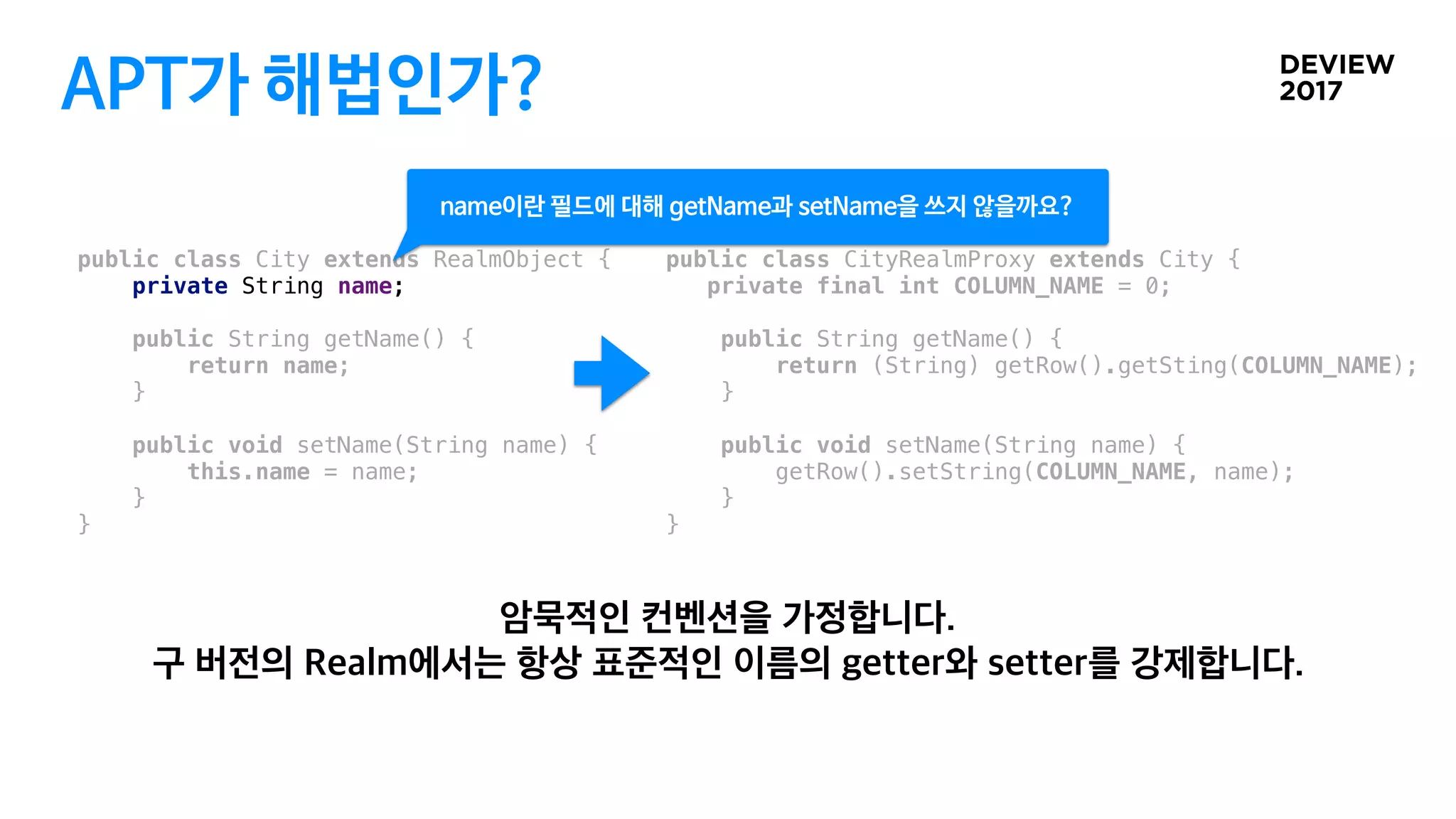 APT가 해법인가?
public class City extends RealmObject {
private String name;
public String getName() {
return name;
}
public void setName(String name) {
this.name = name;
}
}
public class CityRealmProxy extends City {
private final int COLUMN_NAME = 0;
public String getName() {
return (String) getRow().getSting(COLUMN_NAME);
}
public void setName(String name) {
getRow().setString(COLUMN_NAME, name);
}
}
 
name이란 필드에 대해 getName과 setName을 쓰지 않을까요?
 