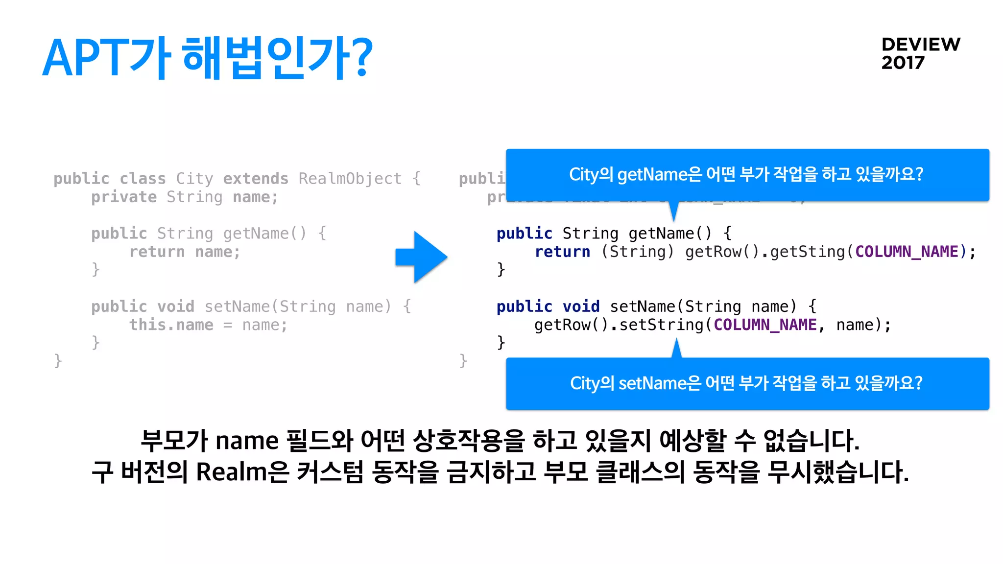 APT가 해법인가?
public class City extends RealmObject {
private String name;
public String getName() {
return name;
}
public void setName(String name) {
this.name = name;
}
}
public class CityRealmProxy extends City {
private final int COLUMN_NAME = 0;
public String getName() {
return (String) getRow().getSting(COLUMN_NAME);
}
public void setName(String name) {
getRow().setString(COLUMN_NAME, name);
}
}
 
City의 getName은 어떤 부가 작업을 하고 있을까요?
City의 setName은 어떤 부가 작업을 하고 있을까요?
 