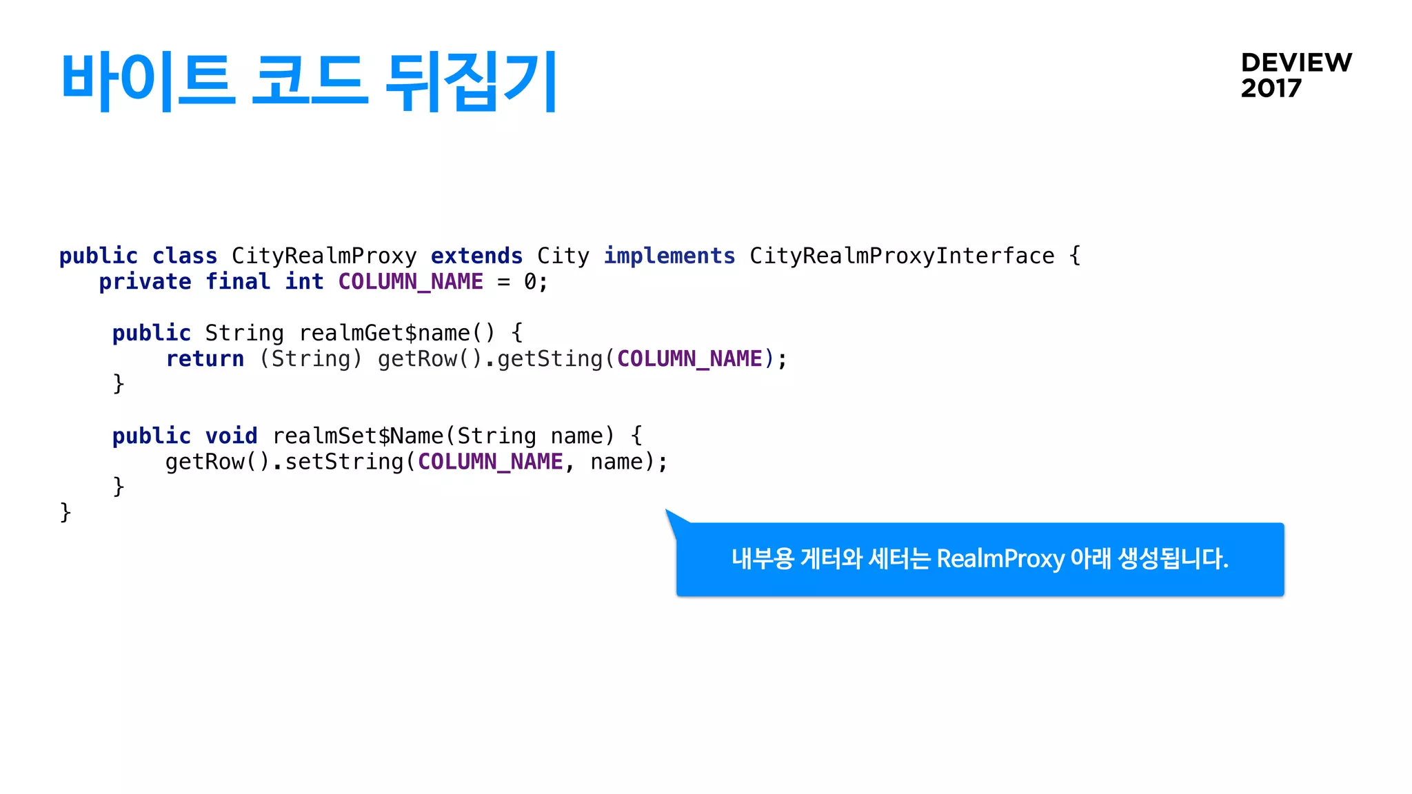 바이트 코드 뒤집기
public class CityRealmProxy extends City implements CityRealmProxyInterface {
private final int COLUMN_NAME = 0;
public String realmGet$name() {
return (String) getRow().getSting(COLUMN_NAME);
}
public void realmSet$Name(String name) {
getRow().setString(COLUMN_NAME, name);
}
}
내부용 게터와 세터는 RealmProxy 아래 생성됩니다.
 