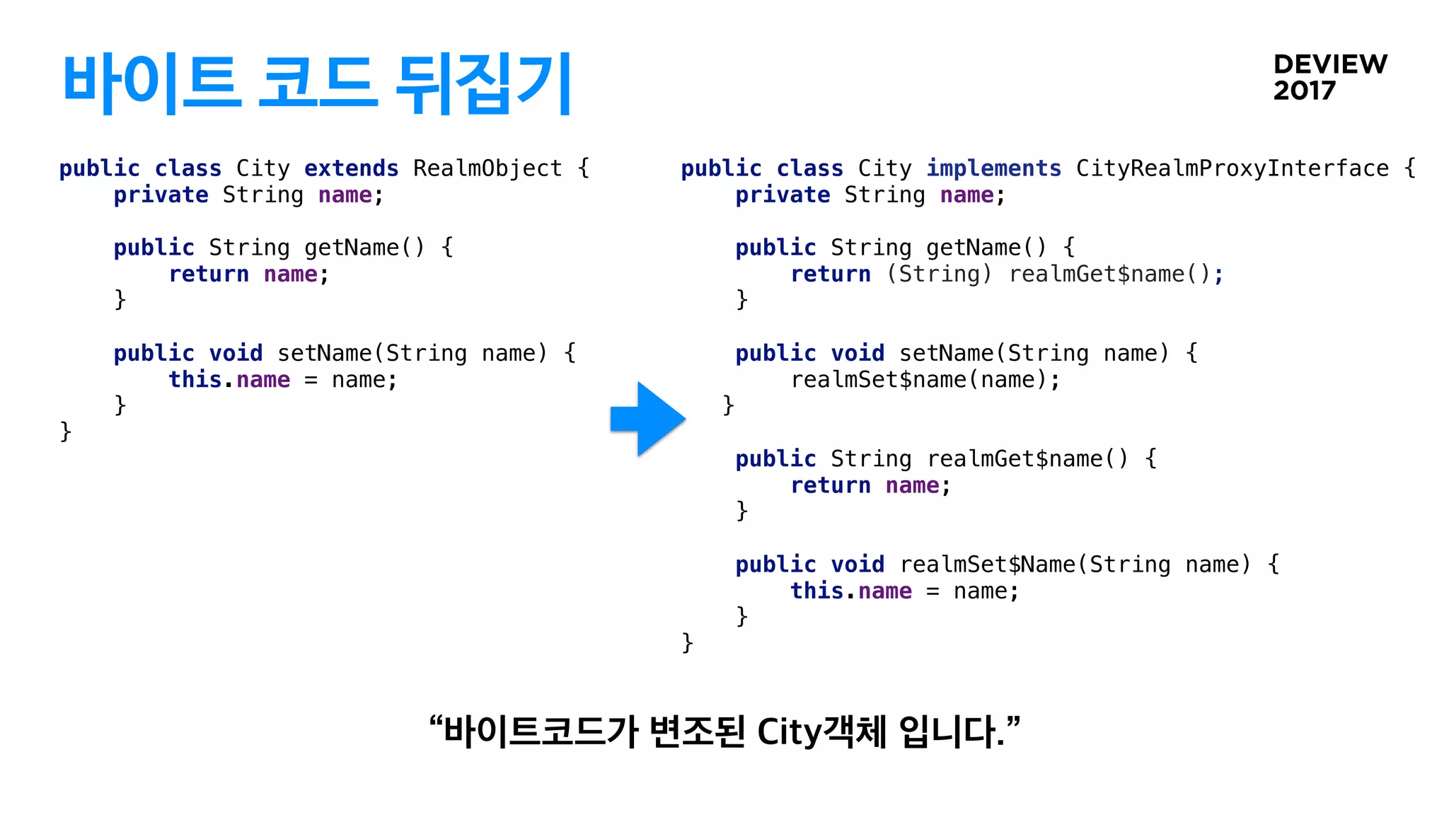 바이트 코드 뒤집기
public class City implements CityRealmProxyInterface {
private String name;
public String getName() {
return (String) realmGet$name();
}
public void setName(String name) {
realmSet$name(name);
}
public String realmGet$name() {
return name;
}
public void realmSet$Name(String name) {
this.name = name;
}
}
public class City extends RealmObject {
private String name;
public String getName() {
return name;
}
public void setName(String name) {
this.name = name;
}
}
 