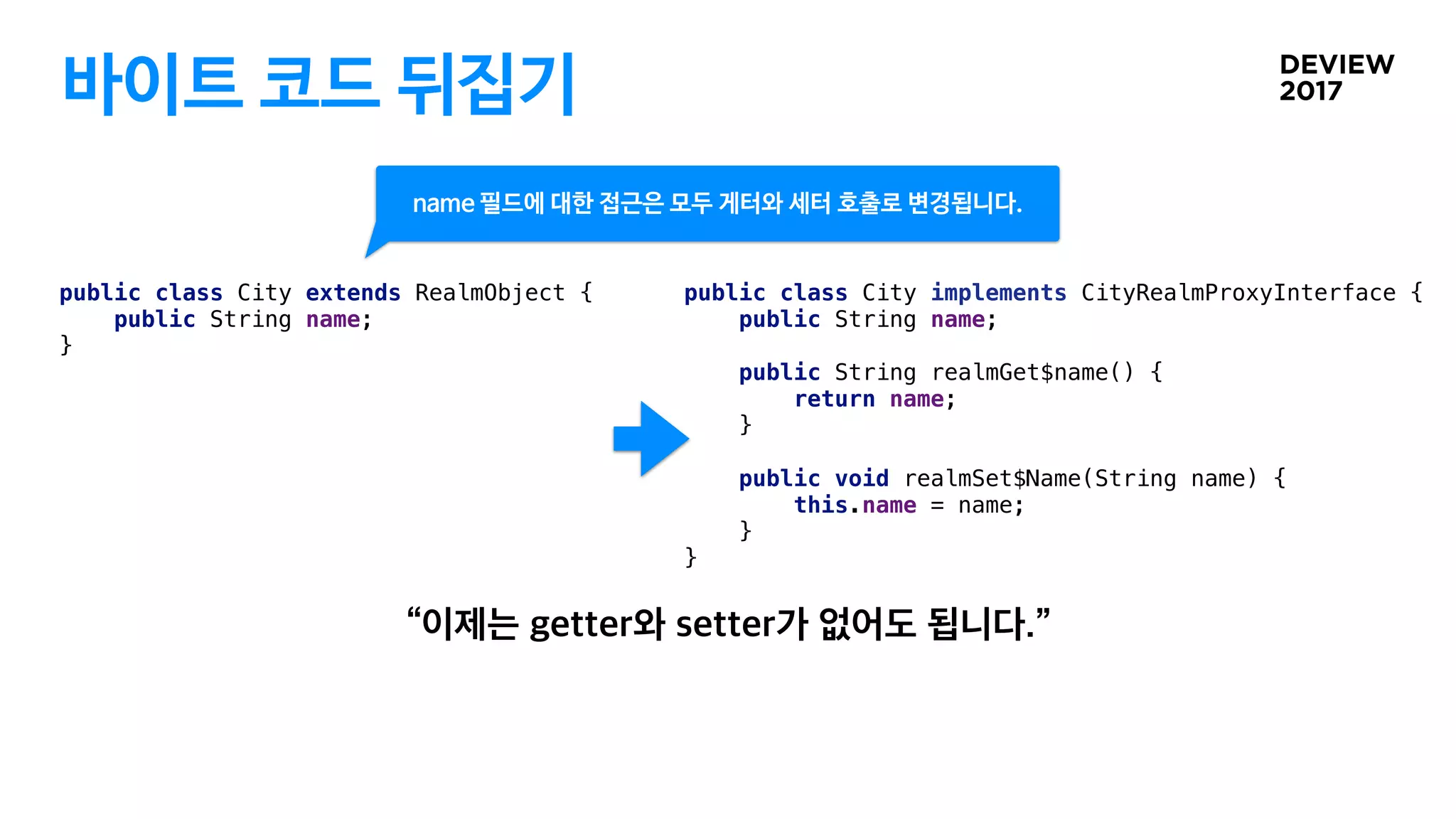 바이트 코드 뒤집기
public class City implements CityRealmProxyInterface {
public String name;
public String realmGet$name() {
return name;
}
public void realmSet$Name(String name) {
this.name = name;
}
}
public class City extends RealmObject {
public String name;
}
name 필드에 대한 접근은 모두 게터와 세터 호출로 변경됩니다.
 