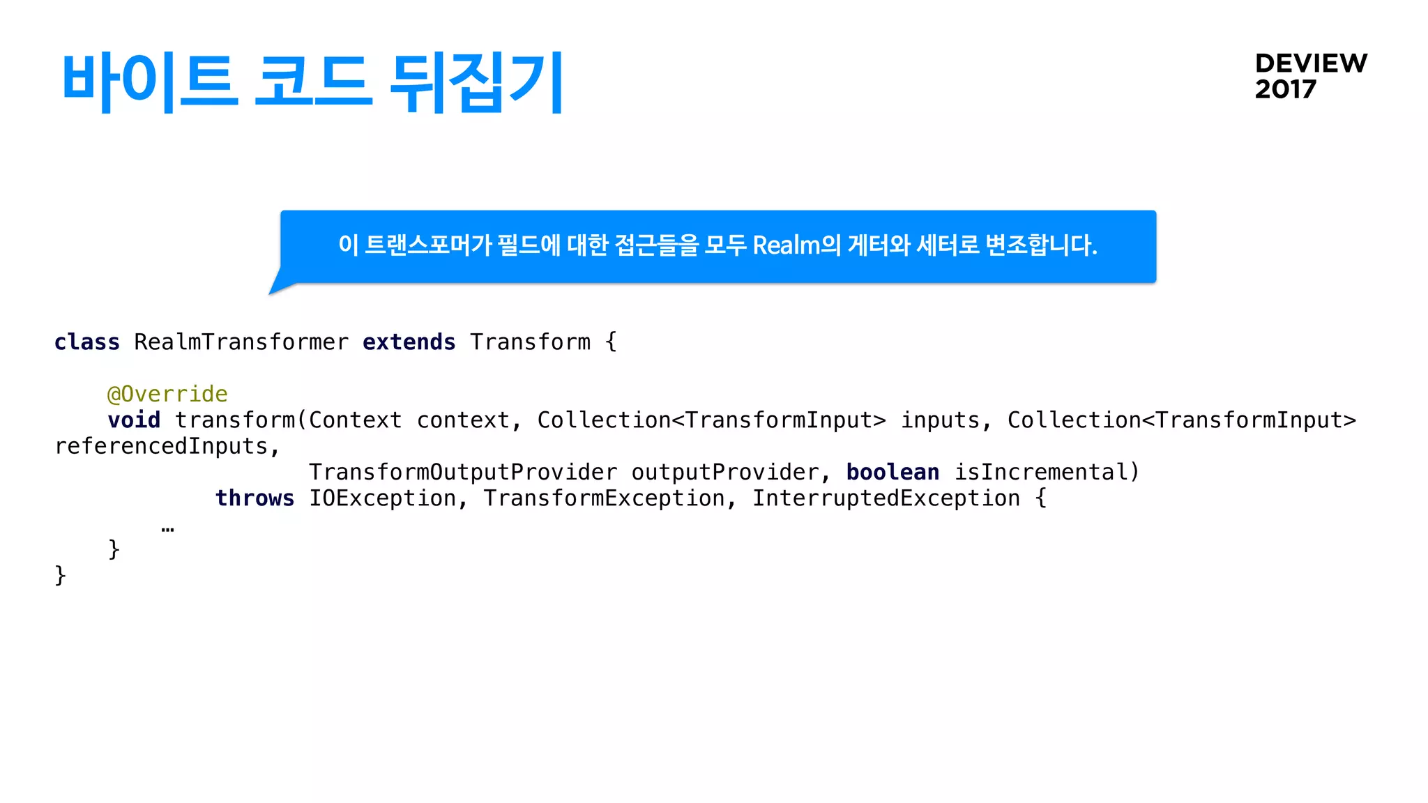 바이트 코드 뒤집기
class RealmTransformer extends Transform {
@Override
void transform(Context context, Collection<TransformInput> inputs, Collection<TransformInput>
referencedInputs,
TransformOutputProvider outputProvider, boolean isIncremental)
throws IOException, TransformException, InterruptedException {
…
}
}
이 트랜스포머가 필드에 대한 접근들을 모두 Realm의 게터와 세터로 변조합니다.
 