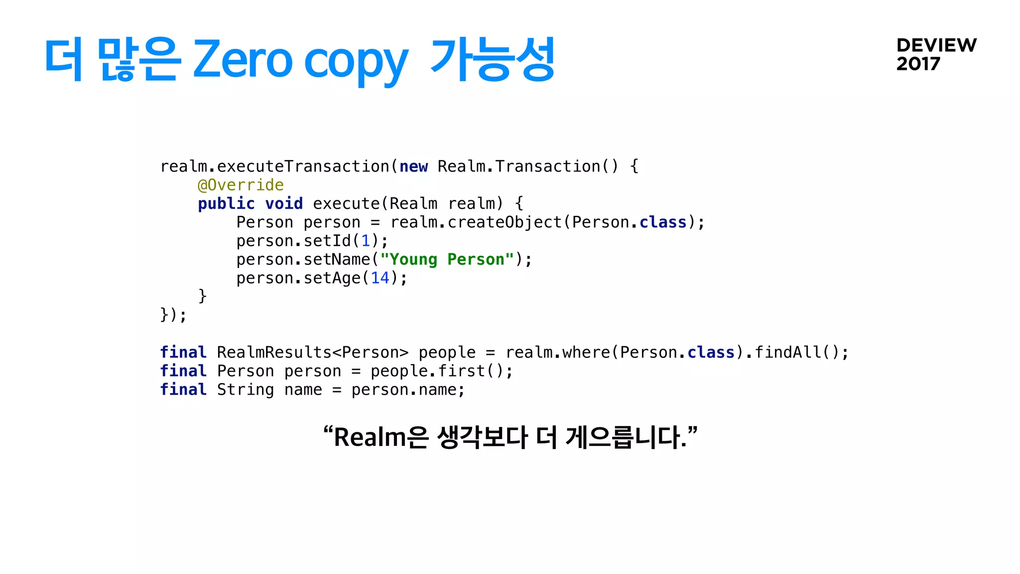더 많은 Zero copy 가능성
realm.executeTransaction(new Realm.Transaction() {
@Override
public void execute(Realm realm) {
Person person = realm.createObject(Person.class);
person.setId(1);
person.setName("Young Person");
person.setAge(14);
}
});
final RealmResults<Person> people = realm.where(Person.class).findAll();
final Person person = people.first();
final String name = person.name;
 