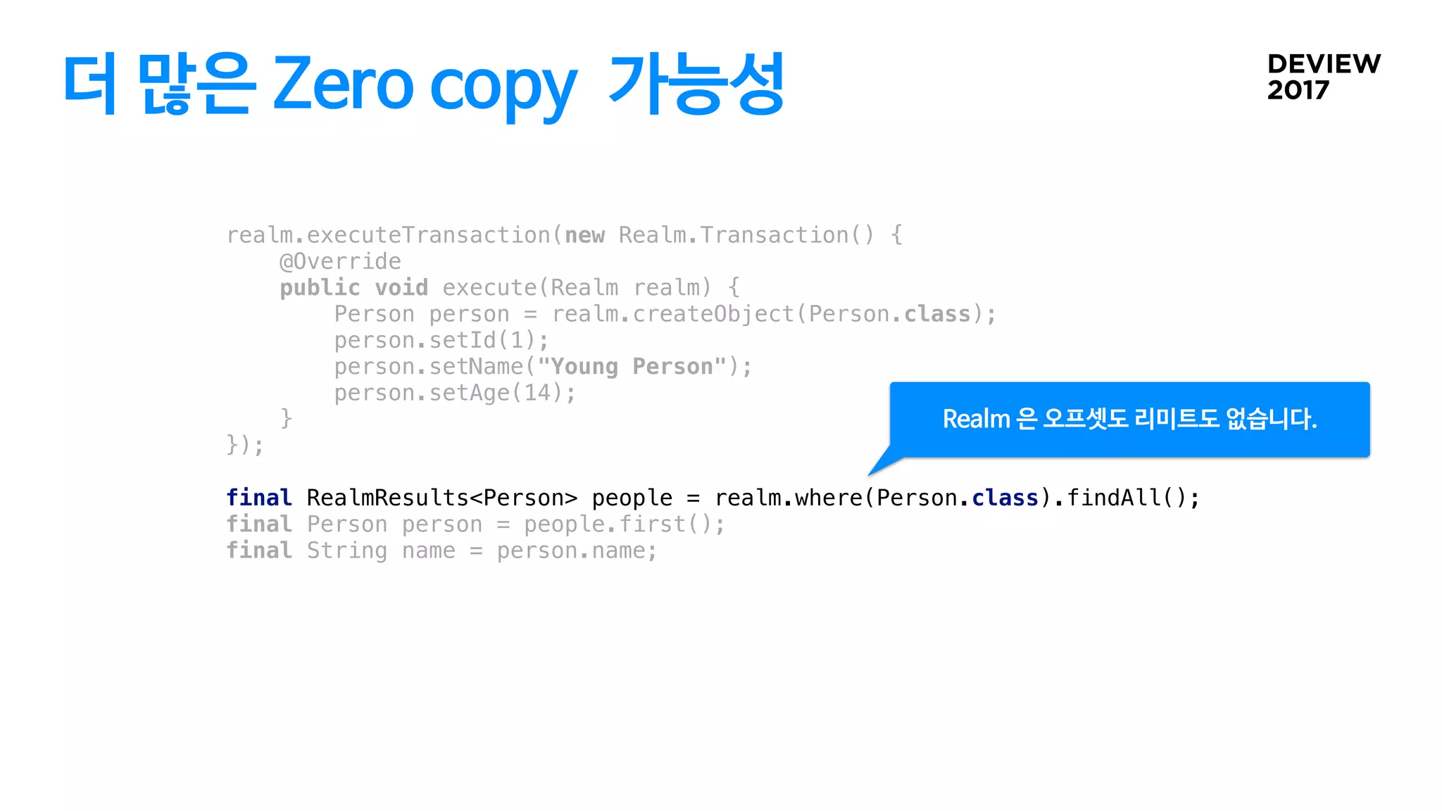 더 많은 Zero copy 가능성
realm.executeTransaction(new Realm.Transaction() {
@Override
public void execute(Realm realm) {
Person person = realm.createObject(Person.class);
person.setId(1);
person.setName("Young Person");
person.setAge(14);
}
});
final RealmResults<Person> people = realm.where(Person.class).findAll();
final Person person = people.first();
final String name = person.name;
Realm 은 오프셋도 리미트도 없습니다.
 