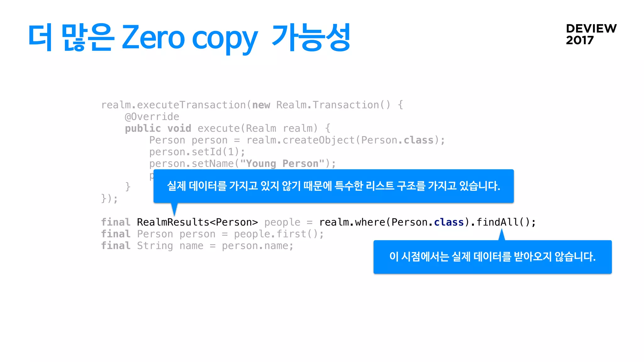 더 많은 Zero copy 가능성
realm.executeTransaction(new Realm.Transaction() {
@Override
public void execute(Realm realm) {
Person person = realm.createObject(Person.class);
person.setId(1);
person.setName("Young Person");
person.setAge(14);
}
});
final RealmResults<Person> people = realm.where(Person.class).findAll();
final Person person = people.first();
final String name = person.name;
이 시점에서는 실제 데이터를 받아오지 않습니다.
실제 데이터를 가지고 있지 않기 때문에 특수한 리스트 구조를 가지고 있습니다.
 