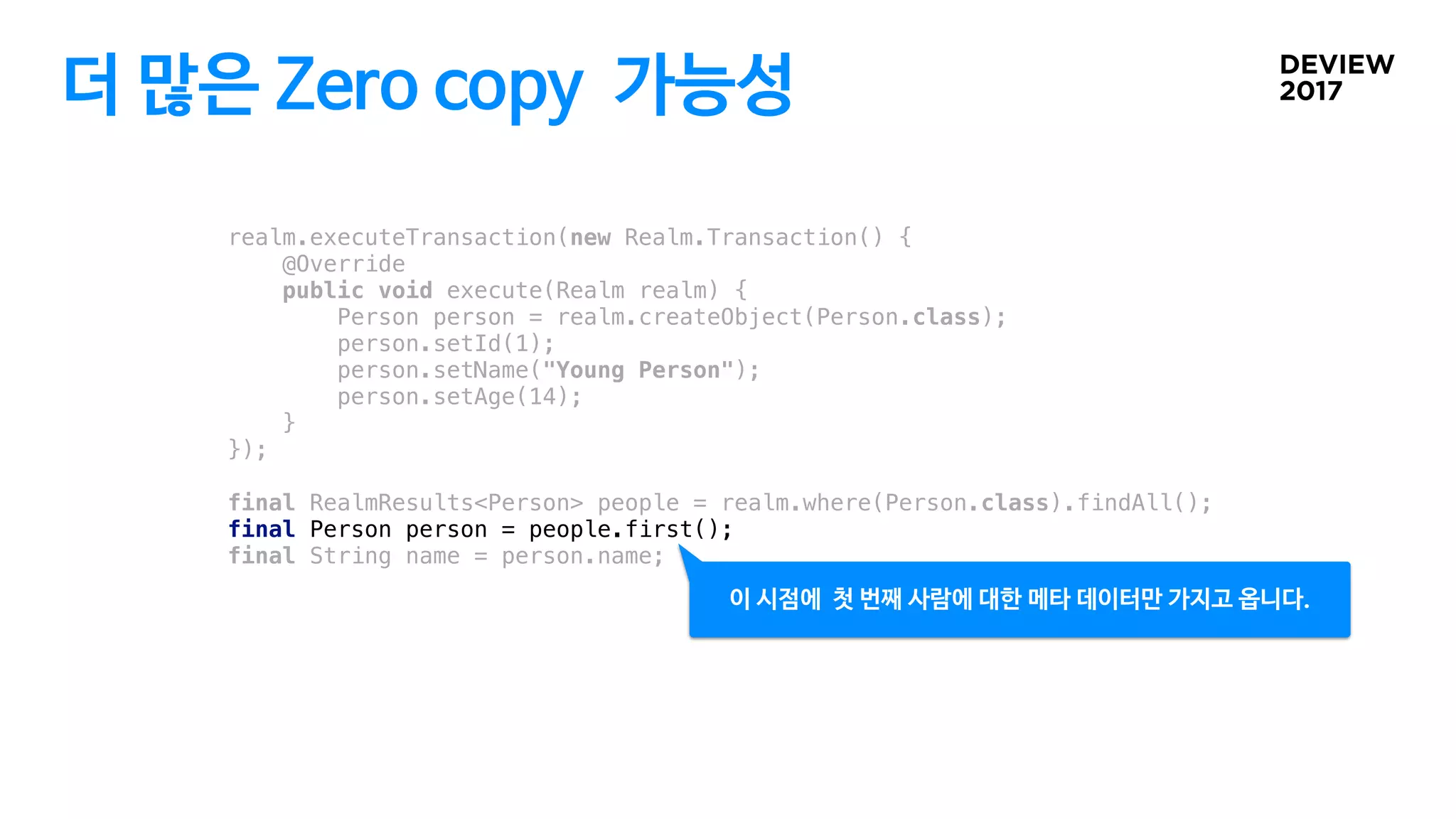 더 많은 Zero copy 가능성
realm.executeTransaction(new Realm.Transaction() {
@Override
public void execute(Realm realm) {
Person person = realm.createObject(Person.class);
person.setId(1);
person.setName("Young Person");
person.setAge(14);
}
});
final RealmResults<Person> people = realm.where(Person.class).findAll();
final Person person = people.first();
final String name = person.name;
이 시점에 첫 번째 사람에 대한 메타 데이터만 가지고 옵니다.
 