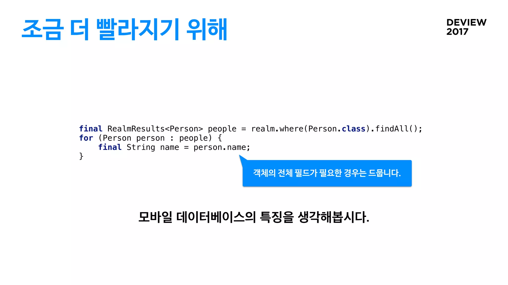조금 더 빨라지기 위해
final RealmResults<Person> people = realm.where(Person.class).findAll();
for (Person person : people) {
final String name = person.name;
}
객체의 전체 필드가 필요한 경우는 드뭅니다.
 