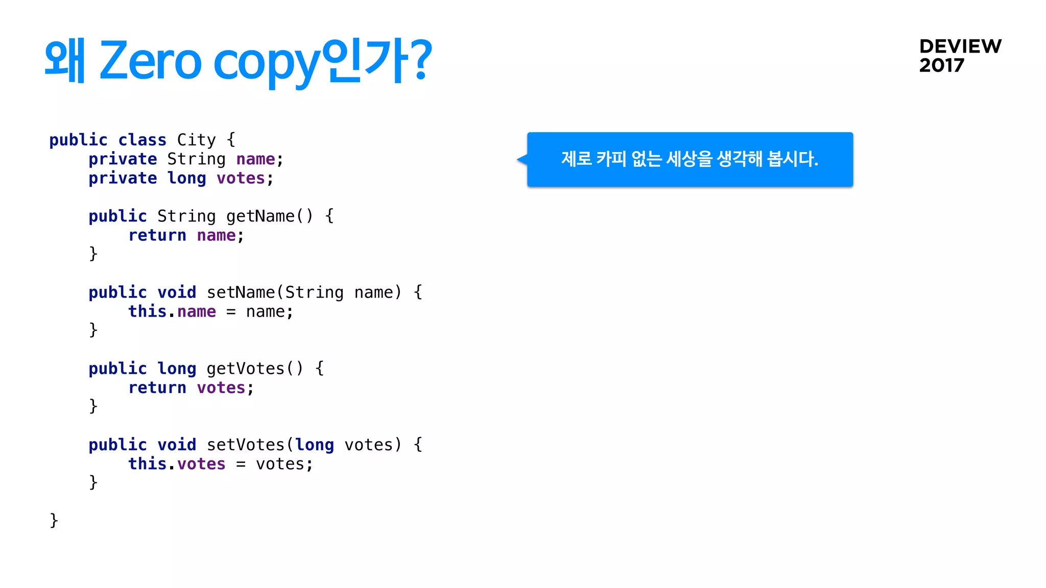 왜 Zero copy인가?
public class City {
private String name;
private long votes;
public String getName() {
return name;
}
public void setName(String name) {
this.name = name;
}
public long getVotes() {
return votes;
}
public void setVotes(long votes) {
this.votes = votes;
}
}
제로 카피 없는 세상을 생각해 봅시다.
 