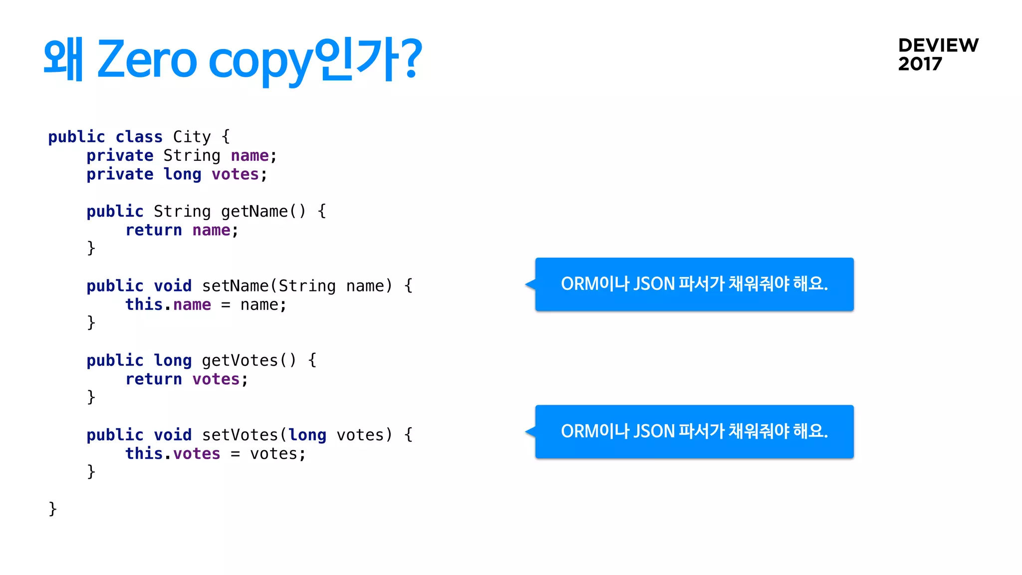왜 Zero copy인가?
public class City {
private String name;
private long votes;
public String getName() {
return name;
}
public void setName(String name) {
this.name = name;
}
public long getVotes() {
return votes;
}
public void setVotes(long votes) {
this.votes = votes;
}
}
ORM이나 JSON 파서가 채워줘야 해요.
ORM이나 JSON 파서가 채워줘야 해요.
 