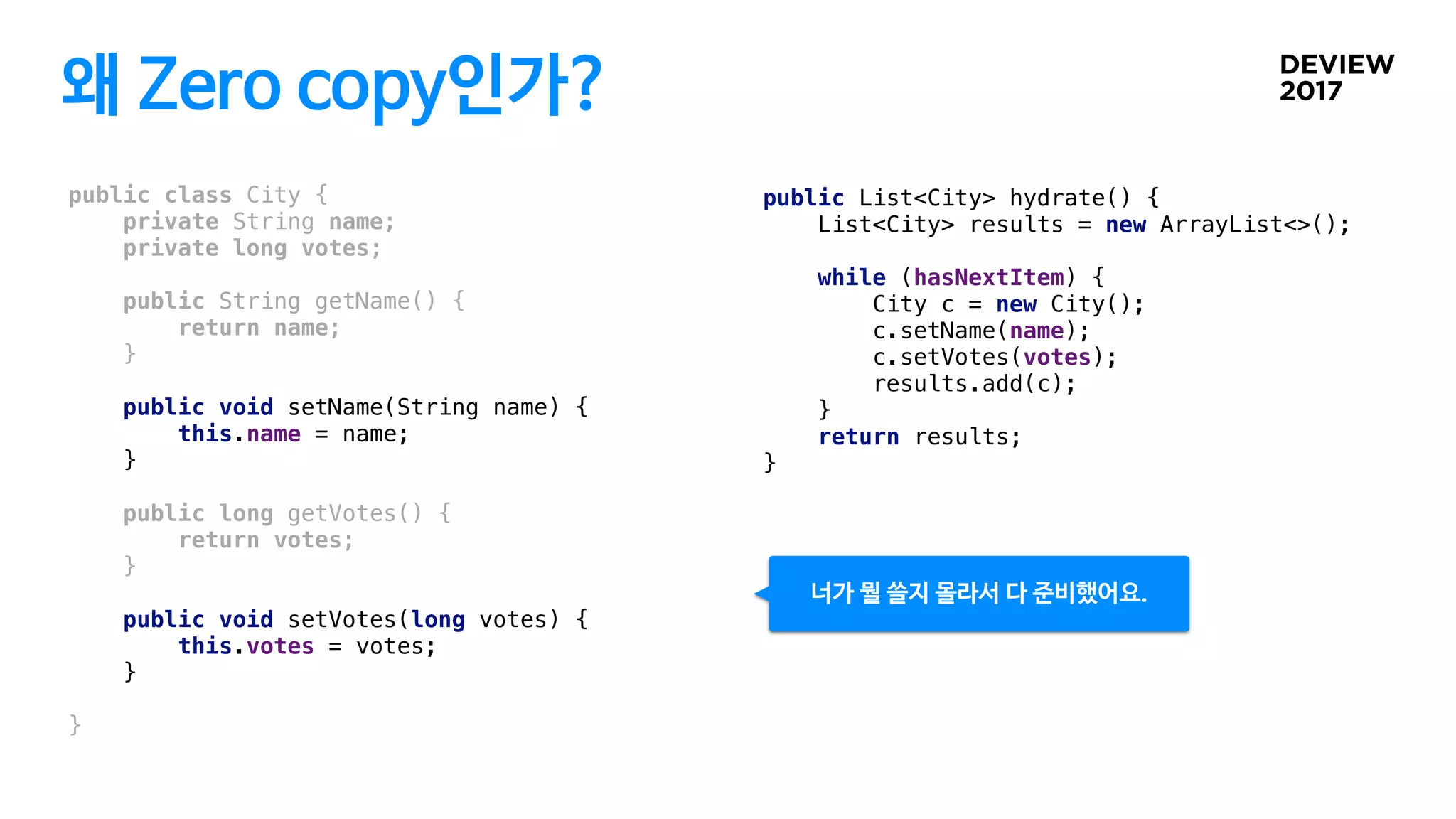 왜 Zero copy인가?
public class City {
private String name;
private long votes;
public String getName() {
return name;
}
public void setName(String name) {
this.name = name;
}
public long getVotes() {
return votes;
}
public void setVotes(long votes) {
this.votes = votes;
}
}
public List<City> hydrate() {
List<City> results = new ArrayList<>();
while (hasNextItem) {
City c = new City();
c.setName(name);
c.setVotes(votes);
results.add(c);
}
return results;
}
너가 뭘 쓸지 몰라서 다 준비했어요.
 
