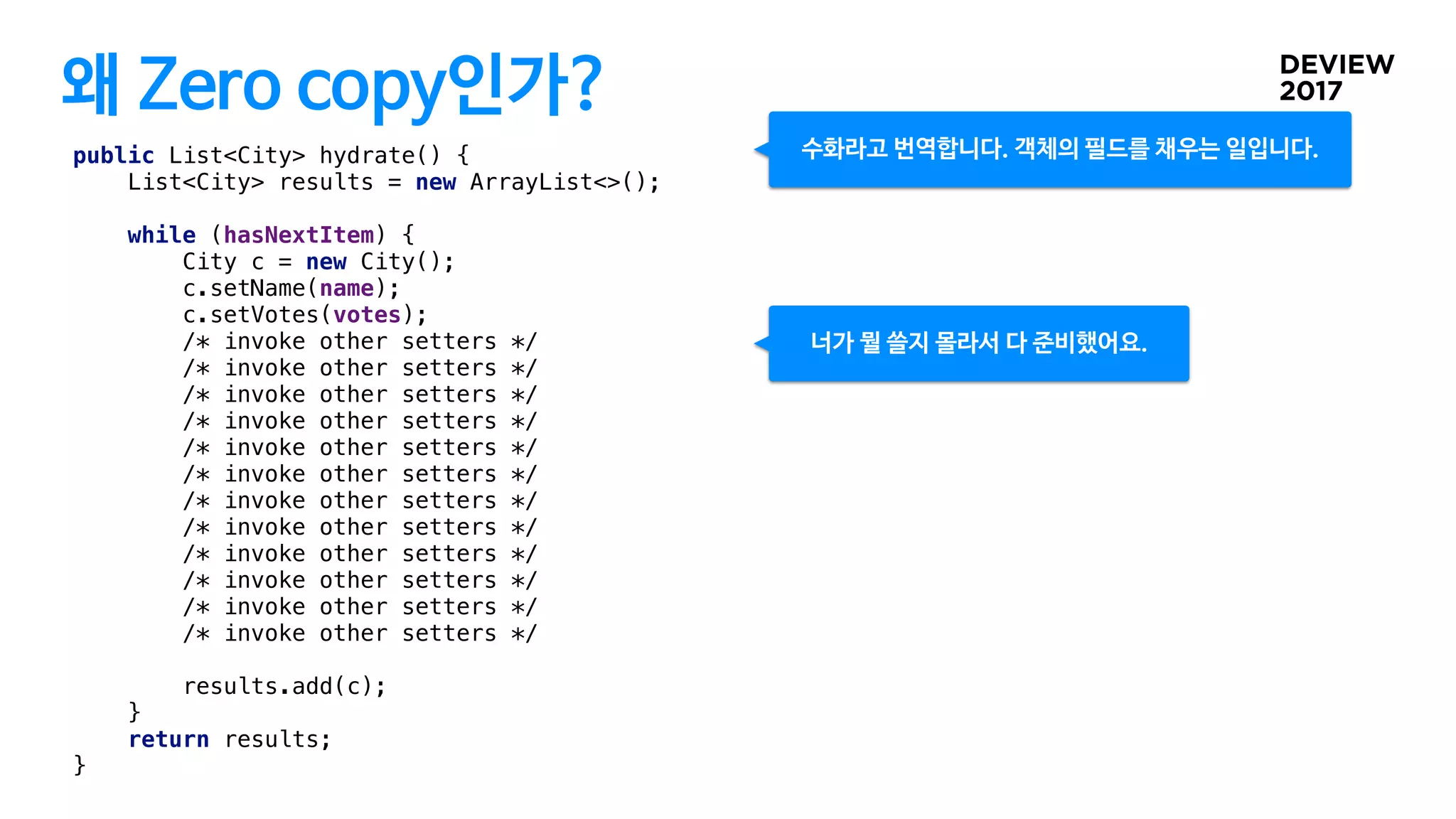 왜 Zero copy인가?
public List<City> hydrate() {
List<City> results = new ArrayList<>();
while (hasNextItem) {
City c = new City();
c.setName(name);
c.setVotes(votes);
/* invoke other setters */
/* invoke other setters */
/* invoke other setters */
/* invoke other setters */
/* invoke other setters */
/* invoke other setters */
/* invoke other setters */
/* invoke other setters */
/* invoke other setters */
/* invoke other setters */
/* invoke other setters */
/* invoke other setters */
results.add(c);
}
return results;
}
너가 뭘 쓸지 몰라서 다 준비했어요.
수화라고 번역합니다. 객체의 필드를 채우는 일입니다.
 