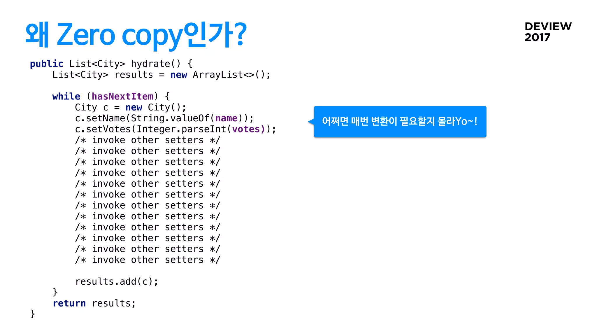 왜 Zero copy인가?
public List<City> hydrate() {
List<City> results = new ArrayList<>();
while (hasNextItem) {
City c = new City();
c.setName(String.valueOf(name));
c.setVotes(Integer.parseInt(votes));
/* invoke other setters */
/* invoke other setters */
/* invoke other setters */
/* invoke other setters */
/* invoke other setters */
/* invoke other setters */
/* invoke other setters */
/* invoke other setters */
/* invoke other setters */
/* invoke other setters */
/* invoke other setters */
/* invoke other setters */
results.add(c);
}
return results;
}
어쩌면 매번 변환이 필요할지 몰라Yo~!
 