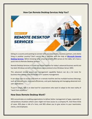 How Can Remote Desktop Services Help You?
Sitting in a country and wanting to connect with your teammates, business partners, and clients
living in another country? Don’t worry; this is possible with the help of Microsoft Remote
Desktop Services. Before knowing what amazing benefits RDS serves on the table, let’s have a
quick intro to Remote Desktop Services.
Remote Desktop Services is a tried and tested solution for today's advanced business world and
has been Windows servers' remote access spine protocol since Windows Server 2003.
This advanced remote access and management capability feature can do a lot more for
business than merely ease the burden of IT systems management.
It can allow users to access and work on a remote machine and has multiple business blessings,
such as reduced costs, improved efficiencies, and quick deploying and managing advanced end-
user applications.
To put it simply, RDS is an ideal tool for corporations who want to adapt to the new reality of
"work from anywhere."
How Does Remote Desktop Work?
RDS concentrates on enabling organizations to deliver better management of apps, especially in
extraordinary situations where users might not have access to a company PC. And these kinds
of cases, RDS plays a role of a hero, and RDS allows you to give access to your teammates,
clients, and employees.
 