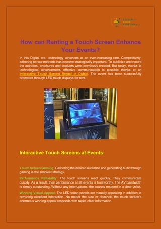 How can Renting a Touch Screen Enhance
Your Events?
In this Digital era, technology advances at an ever-increasing rate. Competitively,
adhering to new methods has become strategically important. To publicize and record
the activities, brochures and booklets were previously created. But today, thanks to
technological advancement, effective communication is possible thanks to an
Interactive Touch Screen Rental in Dubai. The event has been successfully
promoted through LED touch displays for rent.
Interactive Touch Screens at Events:
Touch Screen Gaming: Gathering the desired audience and generating buzz through
gaming is the simplest strategy.
Performance Reliability: The touch screens react quickly. They communicate
quickly. As a result, their performance at all events is trustworthy. The AV bandwidth
is simply outstanding. Without any interruptions, the sounds respond in a clear voice.
Winning Visual Appeal: The LED touch panels are visually appealing in addition to
providing excellent interaction. No matter the size or distance, the touch screen's
enormous winning appeal responds with rapid, clear information.
 